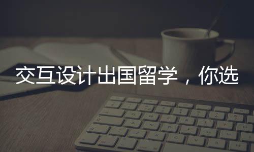 交互设计出国留学，你选综合类还是艺术类院校？