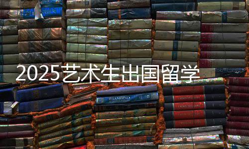 2025艺术生出国留学条件有哪些？